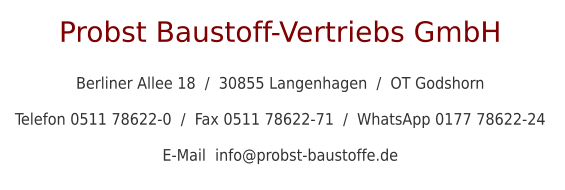 Probst Baustoff-Vertriebs GmbH  Berliner Allee 18  /  30855 Langenhagen  /  OT Godshorn  Telefon 0511 78622-0  /  Fax 0511 78622-71  /  WhatsApp 0177 78622-24  E-Mail  info@probst-baustoffe.de