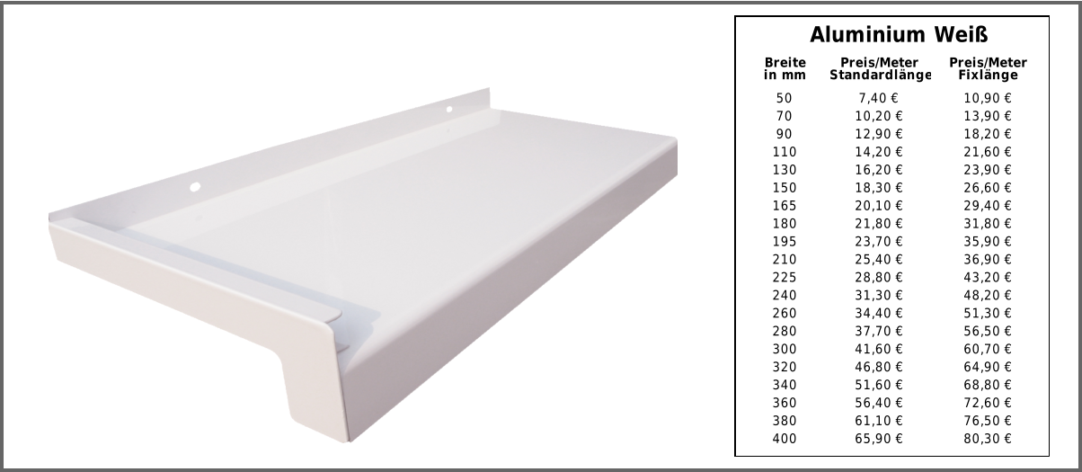 Aluminium Weiß 50 7,40 € 10,90 € 70 10,20 € 13,90 € 90 12,90 € 18,20 € 110 14,20 € 21,60 € 130 16,20 € 23,90 € 150 18,30 € 26,60 € 165 20,10 € 29,40 € 180 21,80 € 31,80 € 195 23,70 € 35,90 € 210 25,40 € 36,90 € 225 28,80 € 43,20 € 240 31,30 € 48,20 € 260 34,40 € 51,30 € 280 37,70 € 56,50 € 300 41,60 € 60,70 € 320 46,80 € 64,90 € 340 51,60 € 68,80 € 360 56,40 € 72,60 € 380 61,10 € 76,50 € 400 65,90 € 80,30 € Breite in mm Preis/Meter Standardlänge Preis/Meter Fixlänge