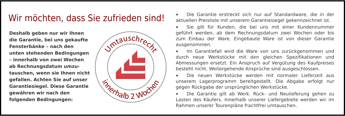 •	Die Garantie erstreckt sich nur auf Standardware, die in der aktuellen Preisliste mit unserem Garantiesiegel gekennzeichnet ist. •	Sie gilt für Kunden, die bei uns mit einer Kundennummer geführt werden, ab dem Rechnungsdatum zwei Wochen oder bis zum Einbau der Ware. Eingebaute Ware ist von dieser Garantie ausgenommen. •	Im Garantiefall wird die Ware von uns zurückgenommen und durch neue Werkstücke mit den gleichen Spezifikationen und Abmessungen ersetzt. Ein Anspruch auf Vergütung des Kaufpreises besteht nicht. Weitergehende Ansprüche sind ausgeschlossen. •	Die neuen Werkstücke werden mit normaler Lieferzeit aus unserem Lagerprogramm bereitgestellt. Die Abgabe erfolgt nur gegen Rückgabe der ursprünglichen Werkstücke. •	Die Garantie gilt ab Werk. Rück- und Neulieferung gehen zu Lasten des Käufers. Innerhalb unserer Liefergebiete werden wir im Rahmen unserer Tourenpläne frachtfrei umtauschen. Deshalb geben nur wir Ihnen die Garantie, bei uns gekaufte Fensterbänke – nach den unten stehenden Bedingungen – innerhalb von zwei Wochen ab Rechnungsdatum umzu-tauschen, wenn sie Ihnen nicht gefallen. Achten Sie auf unser Garantiesiegel. Diese Garantie gewähren wir nach den folgenden Bedingungen:  Wir möchten, dass Sie zufrieden sind!