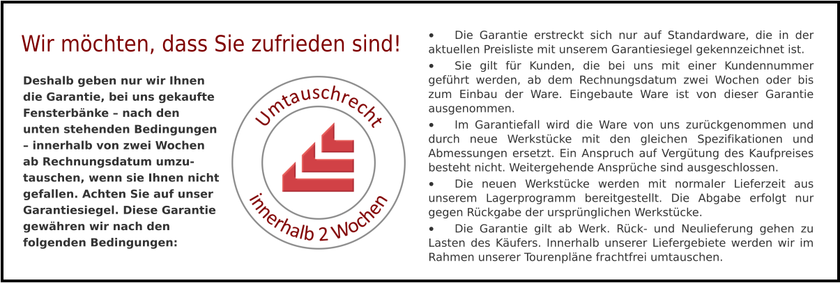 •	Die Garantie erstreckt sich nur auf Standardware, die in der aktuellen Preisliste mit unserem Garantiesiegel gekennzeichnet ist. •	Sie gilt für Kunden, die bei uns mit einer Kundennummer geführt werden, ab dem Rechnungsdatum zwei Wochen oder bis zum Einbau der Ware. Eingebaute Ware ist von dieser Garantie ausgenommen. •	Im Garantiefall wird die Ware von uns zurückgenommen und durch neue Werkstücke mit den gleichen Spezifikationen und Abmessungen ersetzt. Ein Anspruch auf Vergütung des Kaufpreises besteht nicht. Weitergehende Ansprüche sind ausgeschlossen. •	Die neuen Werkstücke werden mit normaler Lieferzeit aus unserem Lagerprogramm bereitgestellt. Die Abgabe erfolgt nur gegen Rückgabe der ursprünglichen Werkstücke. •	Die Garantie gilt ab Werk. Rück- und Neulieferung gehen zu Lasten des Käufers. Innerhalb unserer Liefergebiete werden wir im Rahmen unserer Tourenpläne frachtfrei umtauschen. Deshalb geben nur wir Ihnen die Garantie, bei uns gekaufte Fensterbänke – nach den unten stehenden Bedingungen – innerhalb von zwei Wochen ab Rechnungsdatum umzu-tauschen, wenn sie Ihnen nicht gefallen. Achten Sie auf unser Garantiesiegel. Diese Garantie gewähren wir nach den folgenden Bedingungen:  Wir möchten, dass Sie zufrieden sind!