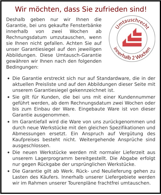 Deshalb geben nur wir Ihnen die Garantie, bei uns gekaufte Fensterbänke innerhalb von zwei Wochen ab Rechnungsdatum umzutauschen, wenn sie Ihnen nicht gefallen. Achten Sie auf unser Garantiesiegel auf den jeweiligen Abbildungen. Diese Umtausch-Garantie gewähren wir Ihnen nach den folgenden Bedingungen:  •	Die Garantie erstreckt sich nur auf Standardware, die in der aktuellen Preisliste und auf den Abbildungen dieser Seite mit unserem Garantiesiegel gekennzeichnet ist. •	Sie gilt für Kunden, die bei uns mit einer Kundennummer geführt werden, ab dem Rechnungsdatum zwei Wochen oder bis zum Einbau der Ware. Eingebaute Ware ist von dieser Garantie ausgenommen. •	Im Garantiefall wird die Ware von uns zurückgenommen und durch neue Werkstücke mit den gleichen Spezifikationen und Abmessungen ersetzt. Ein Anspruch auf Vergütung des Kaufpreises besteht nicht. Weitergehende Ansprüche sind ausgeschlossen. •	Die neuen Werkstücke werden mit normaler Lieferzeit aus unserem Lagerprogramm bereitgestellt. Die Abgabe erfolgt nur gegen Rückgabe der ursprünglichen Werkstücke. •	Die Garantie gilt ab Werk. Rück- und Neulieferung gehen zu Lasten des Käufers. Innerhalb unserer Liefergebiete werden wir im Rahmen unserer Tourenpläne frachtfrei umtauschen.  Wir möchten, dass Sie zufrieden sind!