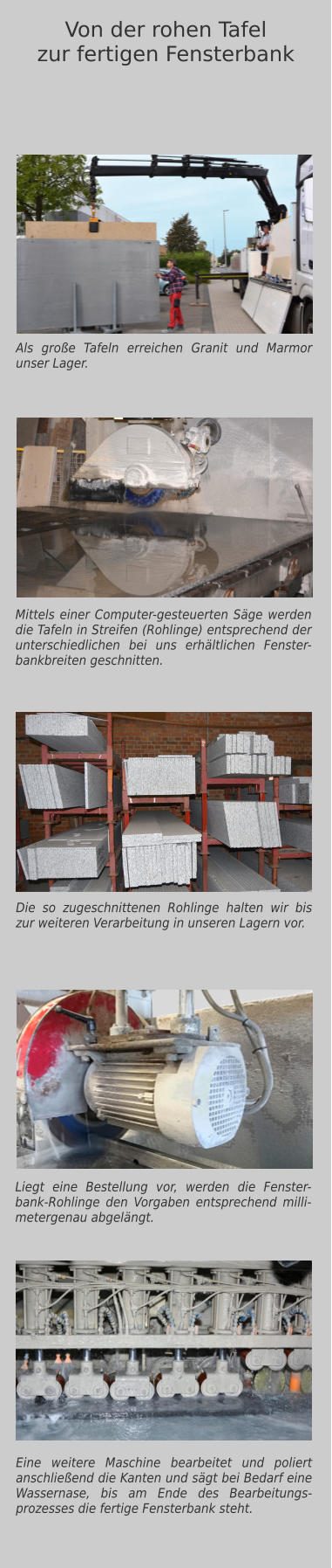 Als große Tafeln erreichen Granit und Marmor unser Lager. Mittels einer Computer-gesteuerten Säge werden die Tafeln in Streifen (Rohlinge) entsprechend der unterschiedlichen bei uns erhältlichen Fenster-bankbreiten geschnitten. Eine weitere Maschine bearbeitet und poliert anschließend die Kanten und sägt bei Bedarf eine Wassernase, bis am Ende des Bearbeitungs-prozesses die fertige Fensterbank steht.  Von der rohen Tafelzur fertigen Fensterbank Die so zugeschnittenen Rohlinge halten wir bis zur weiteren Verarbeitung in unseren Lagern vor. Liegt eine Bestellung vor, werden die Fenster-bank-Rohlinge den Vorgaben entsprechend milli-metergenau abgelängt.
