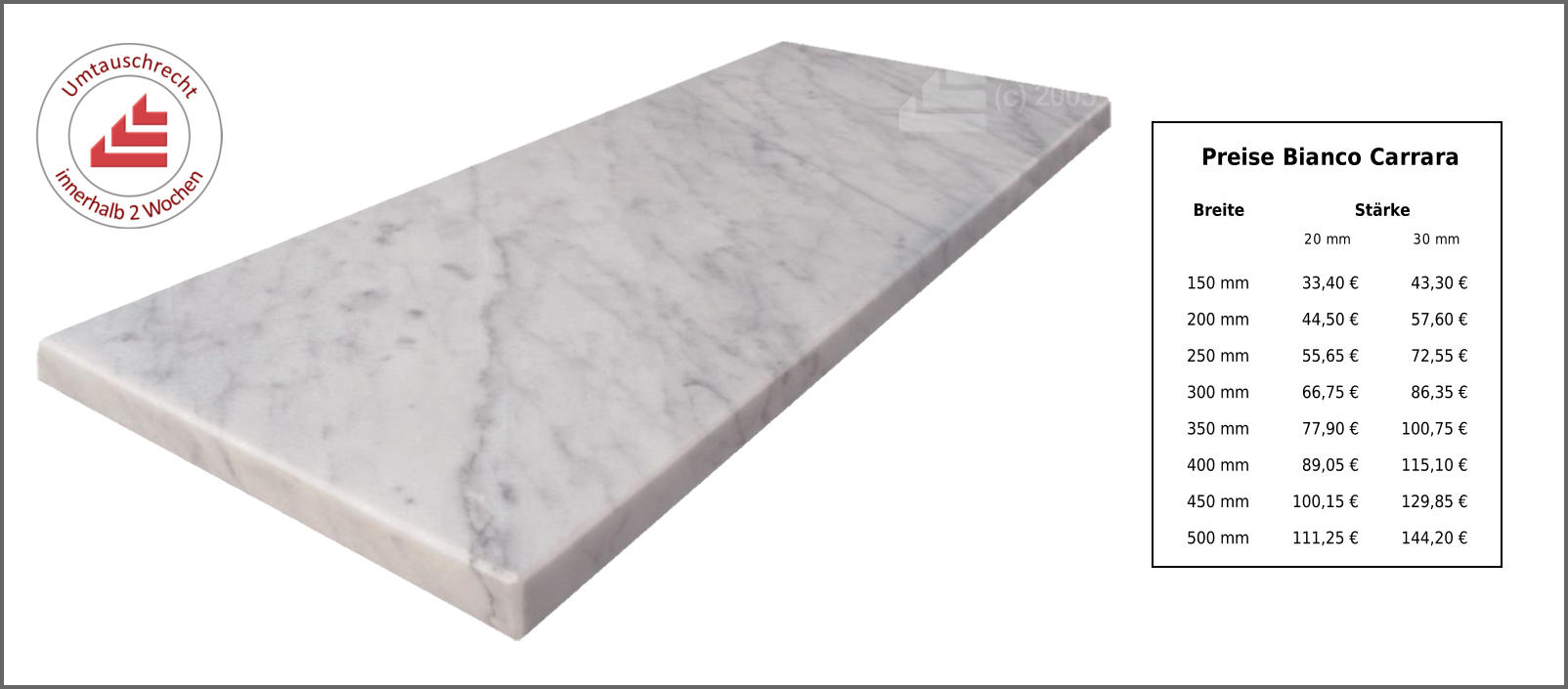 Breite Stärke 20 mm 30 mm 150 mm 33,40 € 43,30 € 200 mm 44,50 € 57,60 € 250 mm 55,65 € 72,55 € 300 mm 66,75 € 86,35 € 350 mm 77,90 € 100,75 € 400 mm 89,05 € 115,10 € 450 mm 100,15 € 129,85 € 500 mm 111,25 € 144,20 € Preise Bianco Carrara