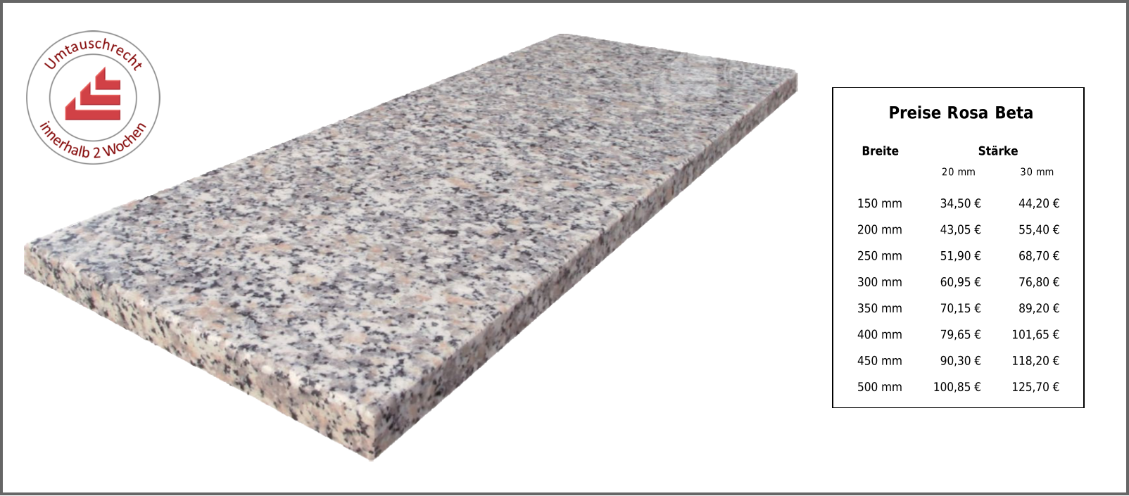 Preise Rosa Beta Breite Stärke 20 mm 30 mm 150 mm 34,50 € 44,20 € 200 mm 43,05 € 55,40 € 250 mm 51,90 € 68,70 € 300 mm 60,95 € 76,80 € 350 mm 70,15 € 89,20 € 400 mm 79,65 € 101,65 € 450 mm 90,30 € 118,20 € 500 mm 100,85 € 125,70 €