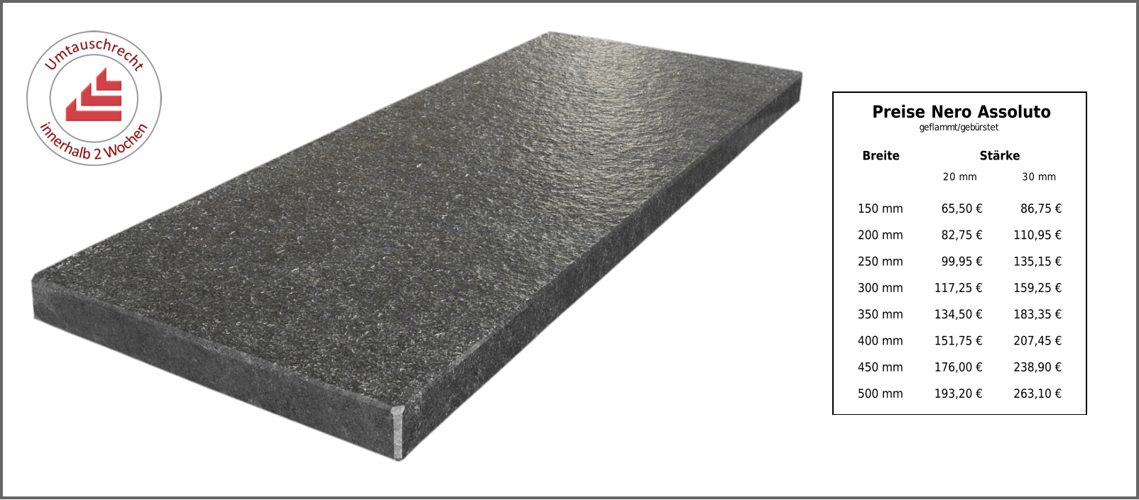 Breite Stärke 20 mm 30 mm 150 mm 65,50 € 86,75 € 200 mm 82,75 € 110,95 € 250 mm 99,95 € 135,15 € 300 mm 117,25 € 159,25 € 350 mm 134,50 € 183,35 € 400 mm 151,75 € 207,45 € 450 mm 176,00 € 238,90 € 500 mm 193,20 € 263,10 € Preise Nero Assoluto geflammt/gebürstet