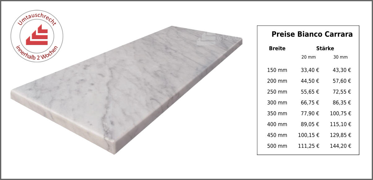 Preise Bianco Carrara Breite Stärke 20 mm 30 mm 150 mm 33,40 € 43,30 € 200 mm 44,50 € 57,60 € 250 mm 55,65 € 72,55 € 300 mm 66,75 € 86,35 € 350 mm 77,90 € 100,75 € 400 mm 89,05 € 115,10 € 450 mm 100,15 € 129,85 € 500 mm 111,25 € 144,20 €