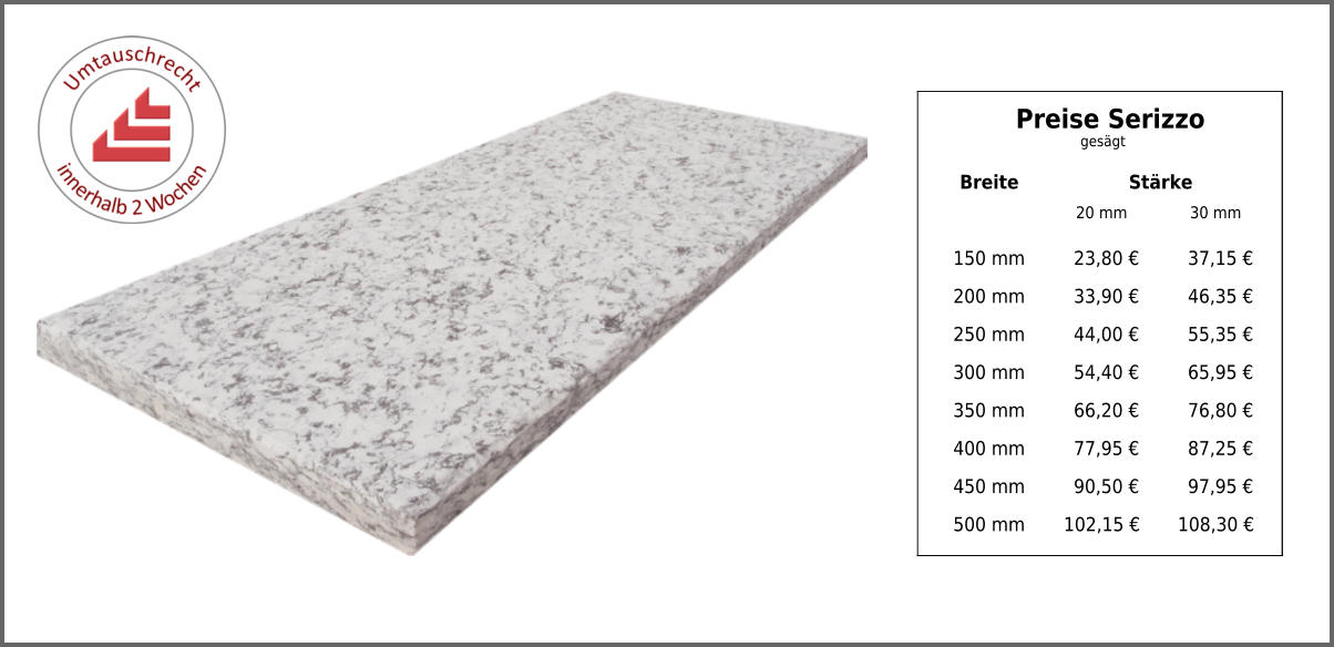 Breite Stärke 20 mm 30 mm 150 mm 23,80 € 37,15 € 200 mm 33,90 € 46,35 € 250 mm 44,00 € 55,35 € 300 mm 54,40 € 65,95 € 350 mm 66,20 € 76,80 € 400 mm 77,95 € 87,25 € 450 mm 90,50 € 97,95 € 500 mm 102,15 € 108,30 € Preise Serizzo gesägt