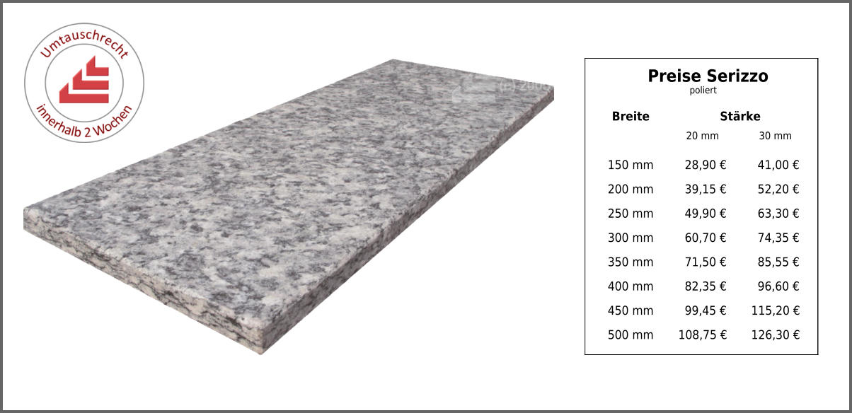 Breite Stärke 20 mm 30 mm 150 mm 28,90 € 41,00 € 200 mm 39,15 € 52,20 € 250 mm 49,90 € 63,30 € 300 mm 60,70 € 74,35 € 350 mm 71,50 € 85,55 € 400 mm 82,35 € 96,60 € 450 mm 99,45 € 115,20 € 500 mm 108,75 € 126,30 € Preise Serizzo poliert