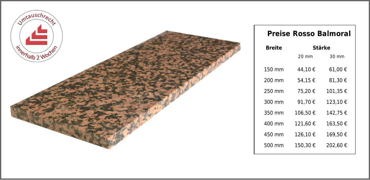 Breite Stärke 20 mm 30 mm 150 mm 44,10 € 61,00 € 200 mm 54,15 € 81,30 € 250 mm 75,20 € 101,35 € 300 mm 91,70 € 123,10 € 350 mm 106,50 € 142,75 € 400 mm 121,60 € 163,50 € 450 mm 126,10 € 169,50 € 500 mm 150,30 € 202,60 € Preise Rosso Balmoral