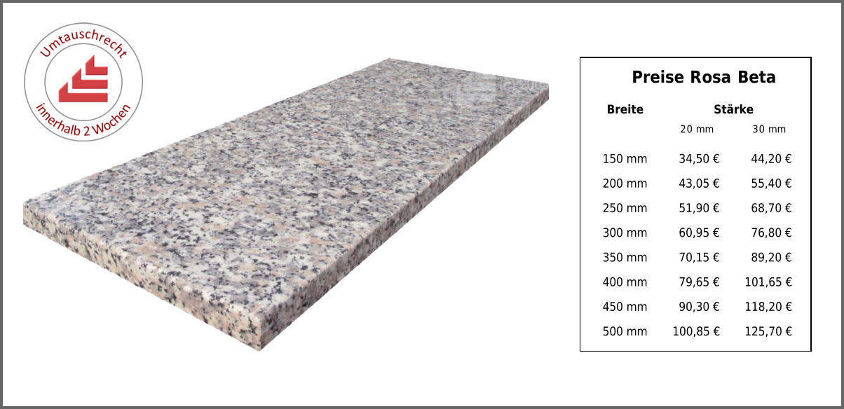 Preise Rosa Beta Breite Stärke 20 mm 30 mm 150 mm 34,50 € 44,20 € 200 mm 43,05 € 55,40 € 250 mm 51,90 € 68,70 € 300 mm 60,95 € 76,80 € 350 mm 70,15 € 89,20 € 400 mm 79,65 € 101,65 € 450 mm 90,30 € 118,20 € 500 mm 100,85 € 125,70 €