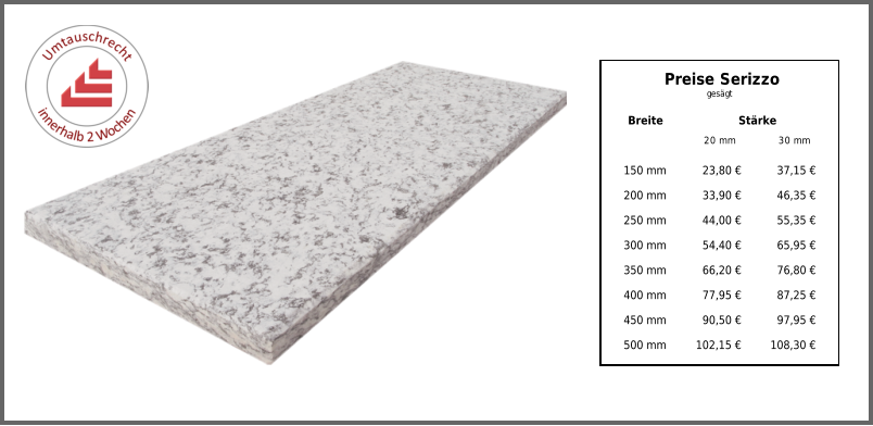 Breite Stärke 20 mm 30 mm 150 mm 23,80 € 37,15 € 200 mm 33,90 € 46,35 € 250 mm 44,00 € 55,35 € 300 mm 54,40 € 65,95 € 350 mm 66,20 € 76,80 € 400 mm 77,95 € 87,25 € 450 mm 90,50 € 97,95 € 500 mm 102,15 € 108,30 € Preise Serizzo gesägt