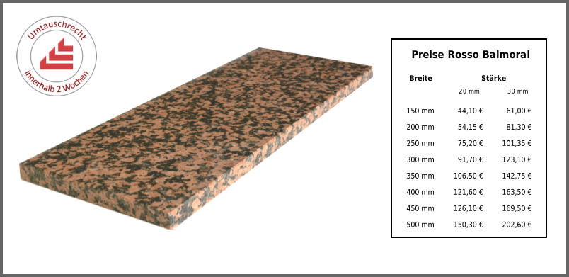 Breite Stärke 20 mm 30 mm 150 mm 44,10 € 61,00 € 200 mm 54,15 € 81,30 € 250 mm 75,20 € 101,35 € 300 mm 91,70 € 123,10 € 350 mm 106,50 € 142,75 € 400 mm 121,60 € 163,50 € 450 mm 126,10 € 169,50 € 500 mm 150,30 € 202,60 € Preise Rosso Balmoral
