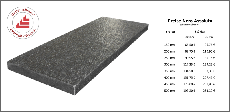 Breite Stärke 20 mm 30 mm 150 mm 65,50 € 86,75 € 200 mm 82,75 € 110,95 € 250 mm 99,95 € 135,15 € 300 mm 117,25 € 159,25 € 350 mm 134,50 € 183,35 € 400 mm 151,75 € 207,45 € 450 mm 176,00 € 238,90 € 500 mm 193,20 € 263,10 € Preise Nero Assoluto geflammt/gebürstet