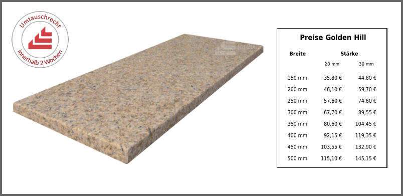 Breite Stärke 20 mm 30 mm 150 mm 35,80 € 44,80 € 200 mm 46,10 € 59,70 € 250 mm 57,60 € 74,60 € 300 mm 67,70 € 89,55 € 350 mm 80,60 € 104,45 € 400 mm 92,15 € 119,35 € 450 mm 103,55 € 132,90 € 500 mm 115,10 € 145,15 € Preise Golden Hill