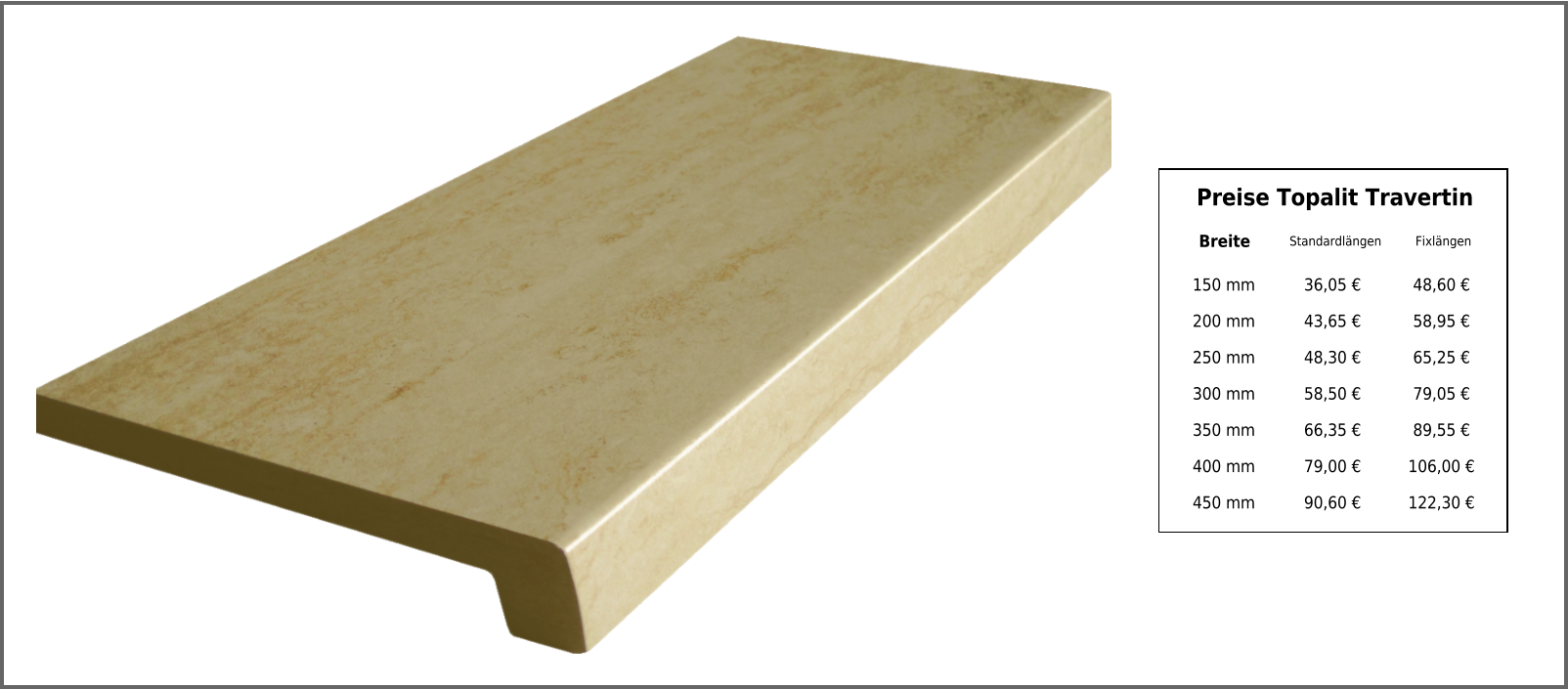 Breite Standardlängen Fixlängen 150 mm 36,05 € 48,60 € 200 mm 43,65 € 58,95 € 250 mm 48,30 € 65,25 € 300 mm 58,50 € 79,05 € 350 mm 66,35 € 89,55 € 400 mm 79,00 € 106,00 € 450 mm 90,60 € 122,30 € Preise Topalit Travertin