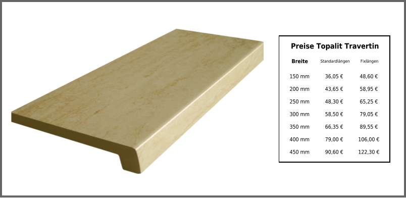 Breite Standardlängen Fixlängen 150 mm 36,05 € 48,60 € 200 mm 43,65 € 58,95 € 250 mm 48,30 € 65,25 € 300 mm 58,50 € 79,05 € 350 mm 66,35 € 89,55 € 400 mm 79,00 € 106,00 € 450 mm 90,60 € 122,30 € Preise Topalit Travertin