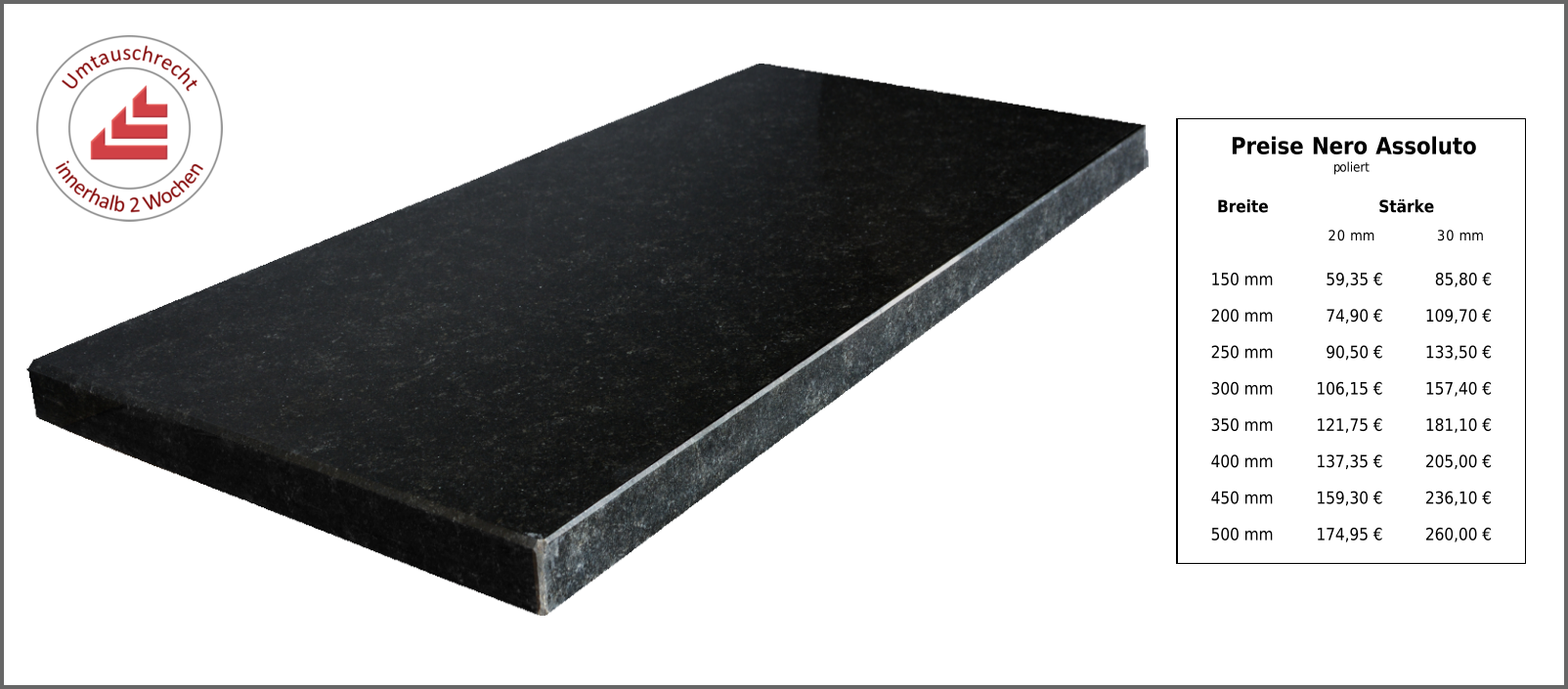 Breite Stärke 20 mm 30 mm 150 mm 59,35 € 85,80 € 200 mm 74,90 € 109,70 € 250 mm 90,50 € 133,50 € 300 mm 106,15 € 157,40 € 350 mm 121,75 € 181,10 € 400 mm 137,35 € 205,00 € 450 mm 159,30 € 236,10 € 500 mm 174,95 € 260,00 € Preise Nero Assoluto poliert