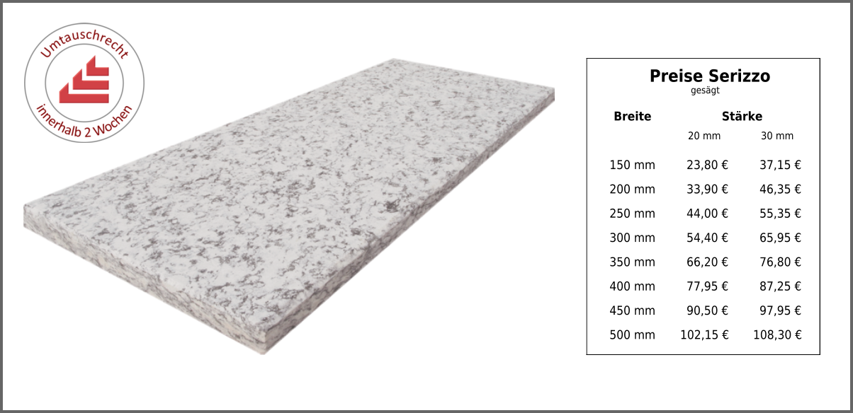 Breite Stärke 20 mm 30 mm 150 mm 23,80 € 37,15 € 200 mm 33,90 € 46,35 € 250 mm 44,00 € 55,35 € 300 mm 54,40 € 65,95 € 350 mm 66,20 € 76,80 € 400 mm 77,95 € 87,25 € 450 mm 90,50 € 97,95 € 500 mm 102,15 € 108,30 € Preise Serizzo gesägt