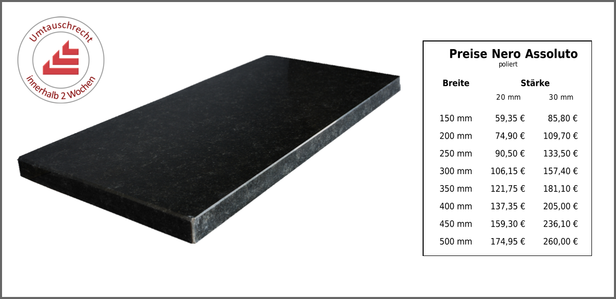 Breite Stärke 20 mm 30 mm 150 mm 59,35 € 85,80 € 200 mm 74,90 € 109,70 € 250 mm 90,50 € 133,50 € 300 mm 106,15 € 157,40 € 350 mm 121,75 € 181,10 € 400 mm 137,35 € 205,00 € 450 mm 159,30 € 236,10 € 500 mm 174,95 € 260,00 € Preise Nero Assoluto poliert