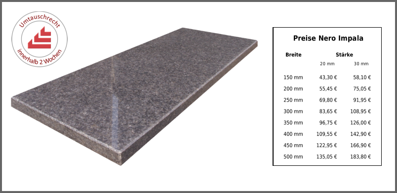 Preise Nero Impala Breite Stärke 20 mm 30 mm 150 mm 43,30 € 58,10 € 200 mm 55,45 € 75,05 € 250 mm 69,80 € 91,95 € 300 mm 83,65 € 108,95 € 350 mm 96,75 € 126,00 € 400 mm 109,55 € 142,90 € 450 mm 122,95 € 166,90 € 500 mm 135,05 € 183,80 €