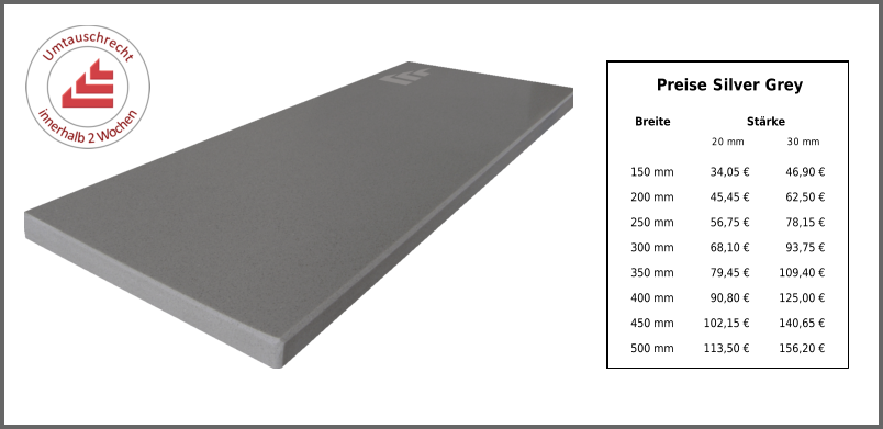 Breite Stärke 20 mm 30 mm 150 mm 34,05 € 46,90 € 200 mm 45,45 € 62,50 € 250 mm 56,75 € 78,15 € 300 mm 68,10 € 93,75 € 350 mm 79,45 € 109,40 € 400 mm 90,80 € 125,00 € 450 mm 102,15 € 140,65 € 500 mm 113,50 € 156,20 € Preise Silver Grey