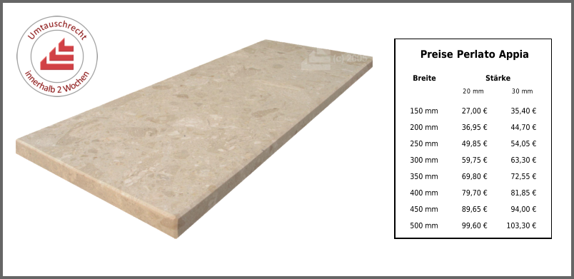 Breite Stärke 20 mm 30 mm 150 mm 27,00 € 35,40 € 200 mm 36,95 € 44,70 € 250 mm 49,85 € 54,05 € 300 mm 59,75 € 63,30 € 350 mm 69,80 € 72,55 € 400 mm 79,70 € 81,85 € 450 mm 89,65 € 94,00 € 500 mm 99,60 € 103,30 € Preise Perlato Appia